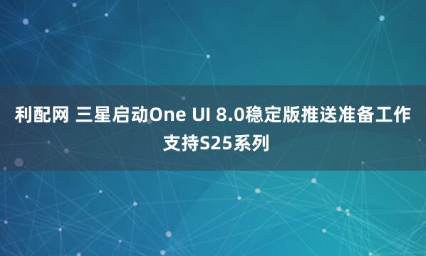 利配网 三星启动One UI 8.0稳定版推送准备工作 支持S25系列