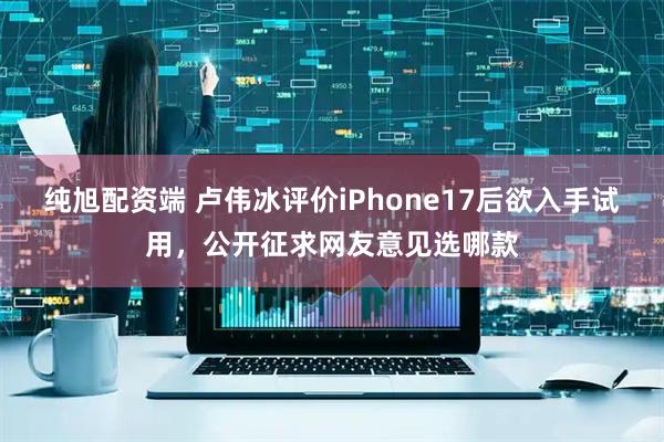 纯旭配资端 卢伟冰评价iPhone17后欲入手试用，公开征求网友意见选哪款
