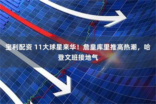 宝利配资 11大球星来华！詹皇库里推高热潮，哈登文班接地气