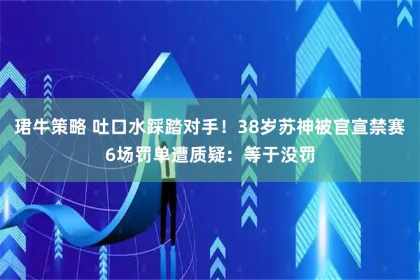珺牛策略 吐口水踩踏对手！38岁苏神被官宣禁赛6场罚单遭质疑：等于没罚