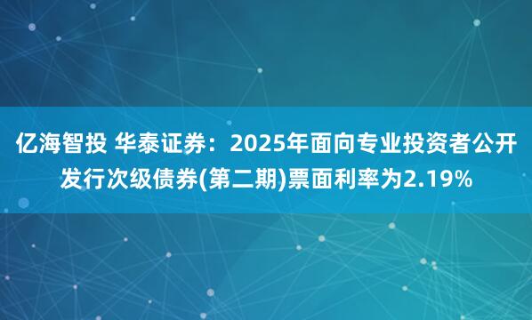 亿海智投 华泰证券：2025年面向专业投资者公开发行次级债券(第二期)票面利率为2.19%
