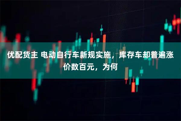 优配货主 电动自行车新规实施，库存车却普遍涨价数百元，为何