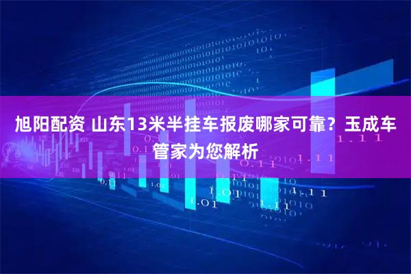 旭阳配资 山东13米半挂车报废哪家可靠？玉成车管家为您解析