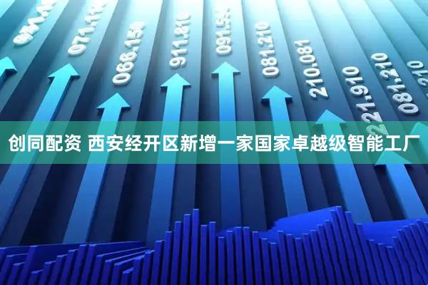创同配资 西安经开区新增一家国家卓越级智能工厂