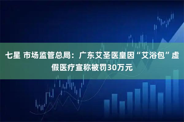 七星 市场监管总局：广东艾圣医皇因“艾浴包”虚假医疗宣称被罚30万元