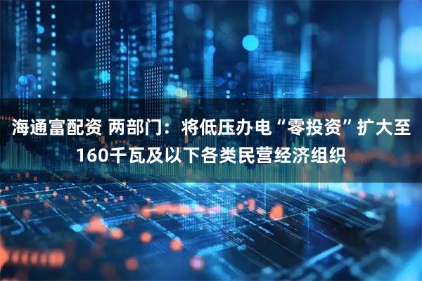 海通富配资 两部门：将低压办电“零投资”扩大至160千瓦及以下各类民营经济组织