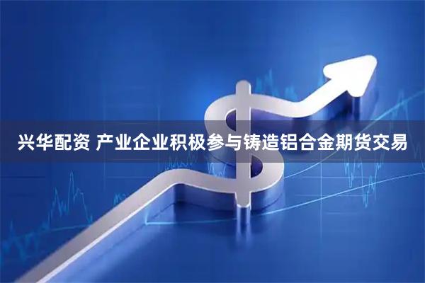兴华配资 产业企业积极参与铸造铝合金期货交易