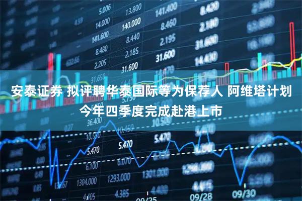 安泰证券 拟评聘华泰国际等为保荐人 阿维塔计划今年四季度完成赴港上市