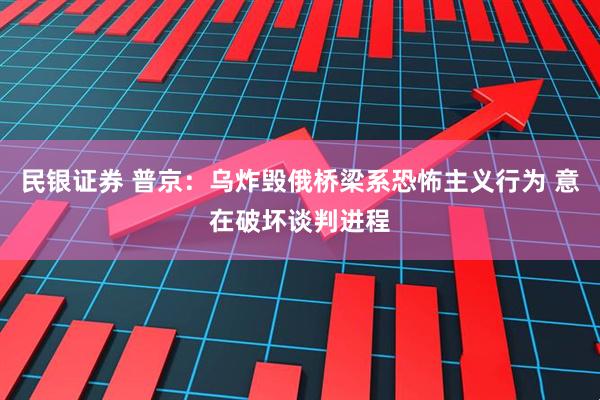 民银证券 普京：乌炸毁俄桥梁系恐怖主义行为 意在破坏谈判进程