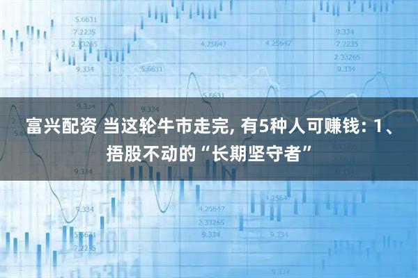 富兴配资 当这轮牛市走完, 有5种人可赚钱: 1、捂股不动的“长期坚守者”