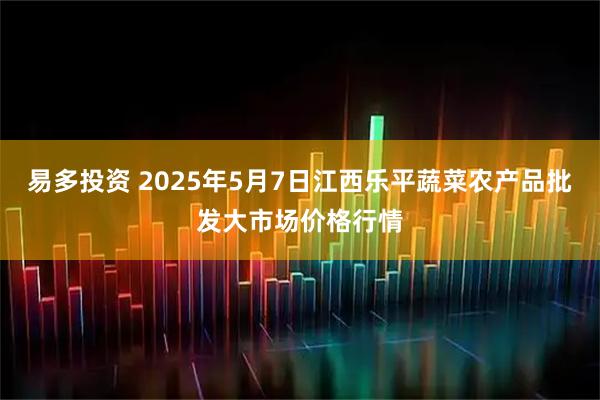 易多投资 2025年5月7日江西乐平蔬菜农产品批发大市场价格行情