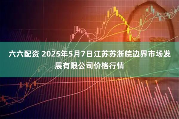 六六配资 2025年5月7日江苏苏浙皖边界市场发展有限公司价格行情
