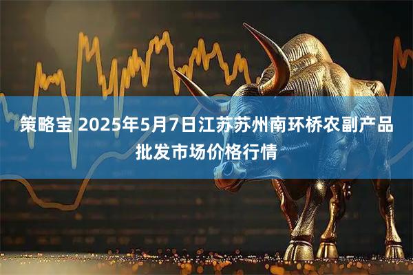 策略宝 2025年5月7日江苏苏州南环桥农副产品批发市场价格行情