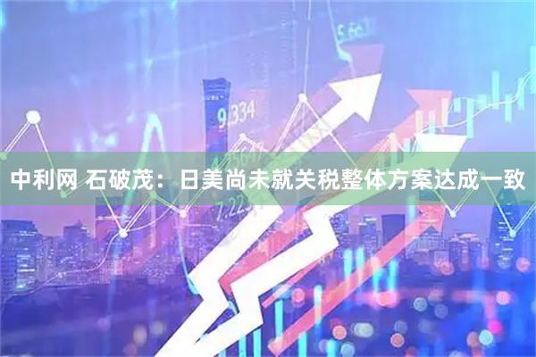 中利网 石破茂：日美尚未就关税整体方案达成一致
