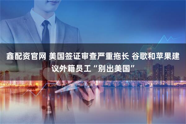 鑫配资官网 美国签证审查严重拖长 谷歌和苹果建议外籍员工“别出美国”