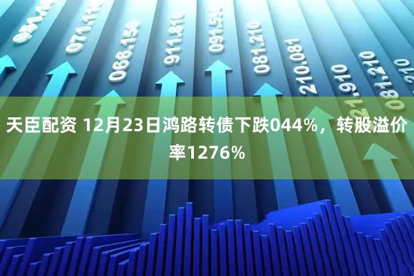 天臣配资 12月23日鸿路转债下跌044%，转股溢价率1276%