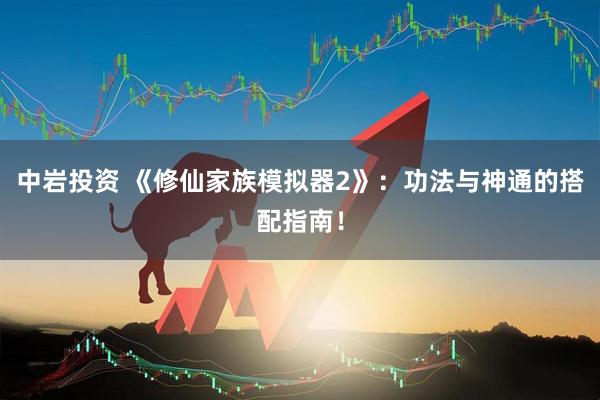 中岩投资 《修仙家族模拟器2》：功法与神通的搭配指南！