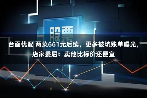 台面优配 两菜661元后续，更多被坑账单曝光，店家委屈：卖他比标价还便宜
