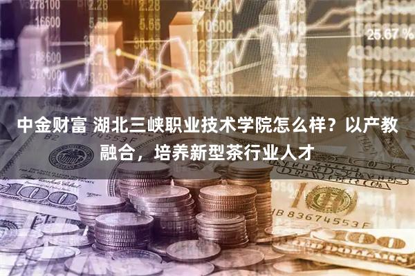 中金财富 湖北三峡职业技术学院怎么样？以产教融合，培养新型茶行业人才