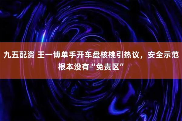 九五配资 王一博单手开车盘核桃引热议，安全示范根本没有“免责区”