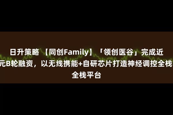 日升策略 【同创Family】「领创医谷」完成近2亿元B轮融资，以无线携能+自研芯片打造神经调控全栈平台