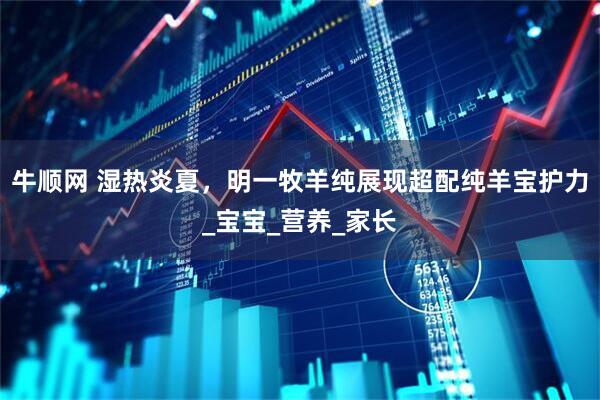 牛顺网 湿热炎夏，明一牧羊纯展现超配纯羊宝护力_宝宝_营养_家长