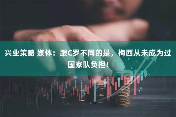 兴业策略 媒体：跟C罗不同的是，梅西从未成为过国家队负担！