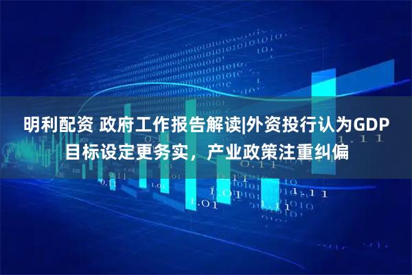 明利配资 政府工作报告解读|外资投行认为GDP目标设定更务实，产业政策注重纠偏
